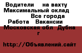 Водители BC на вахту. › Максимальный оклад ­ 79 200 - Все города Работа » Вакансии   . Московская обл.,Дубна г.